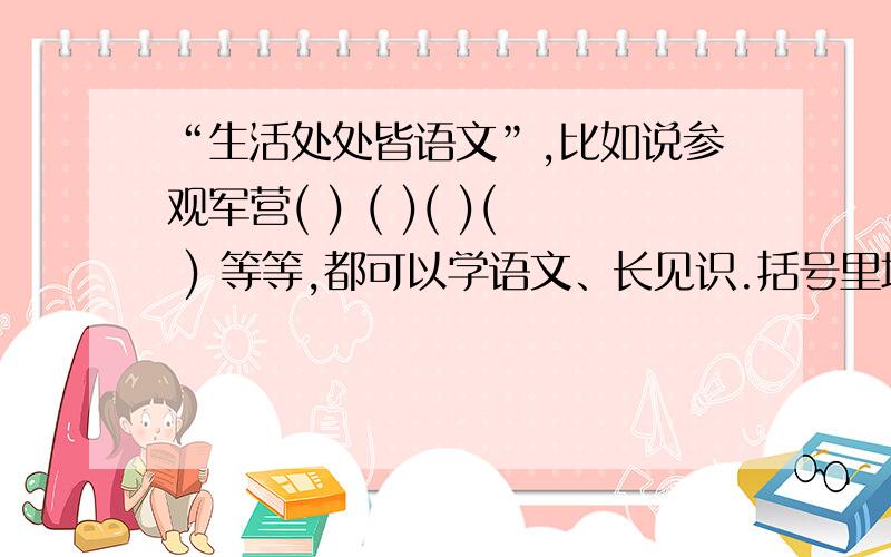 “生活处处皆语文”,比如说参观军营( ) ( )( )( ) 等等,都可以学语文、长见识.括号里填什么啊 是填渠道 我还填了参加兴趣小组到还要别的啊