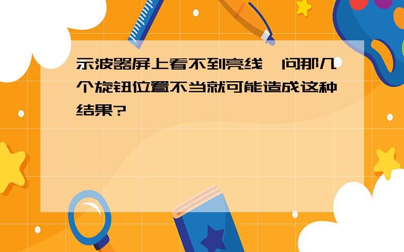 示波器屏上看不到亮线,问那几个旋钮位置不当就可能造成这种结果?