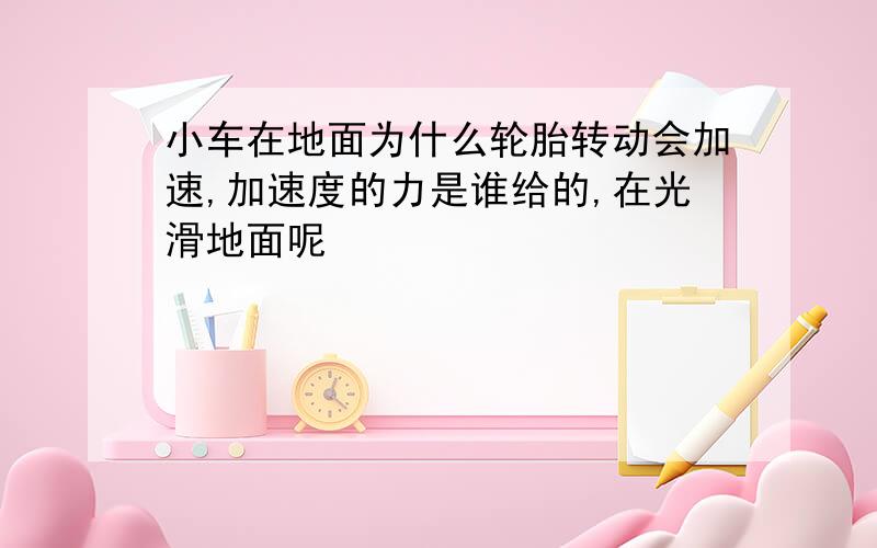 小车在地面为什么轮胎转动会加速,加速度的力是谁给的,在光滑地面呢