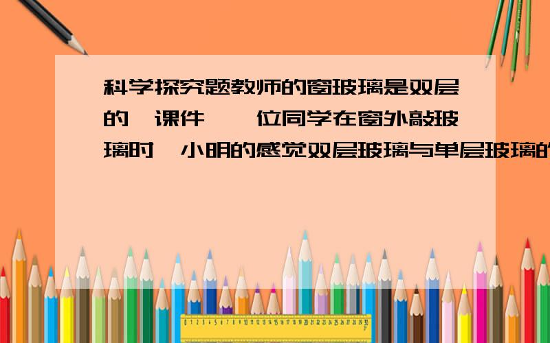 科学探究题教师的窗玻璃是双层的,课件,一位同学在窗外敲玻璃时,小明的感觉双层玻璃与单层玻璃的振动情况不一样.于是他想探究“受敲击时,上层玻璃和单层玻璃的振动强弱情况”.为此,小