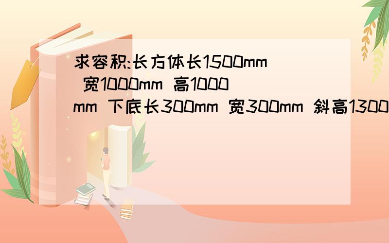 求容积:长方体长1500mm 宽1000mm 高1000mm 下底长300mm 宽300mm 斜高1300mm 这是一个连体的.麻烦给算下