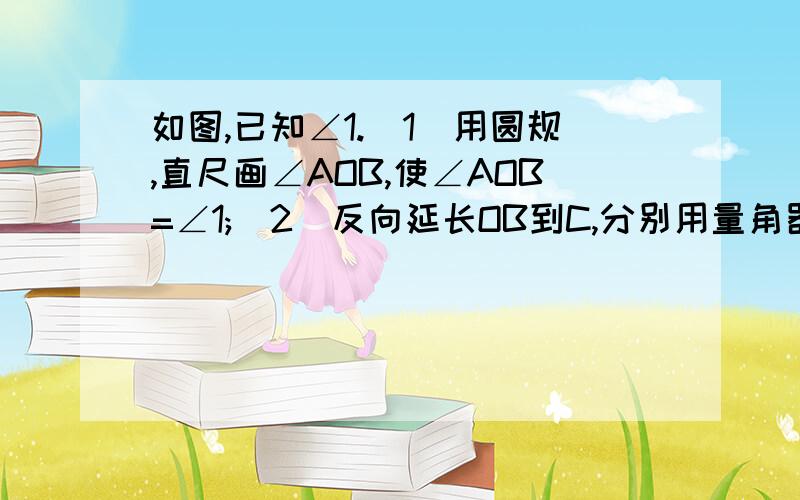 如图,已知∠1.(1)用圆规,直尺画∠AOB,使∠AOB=∠1;(2)反向延长OB到C,分别用量角器画出∠AOB、∠AOC的平分线OE、OF.