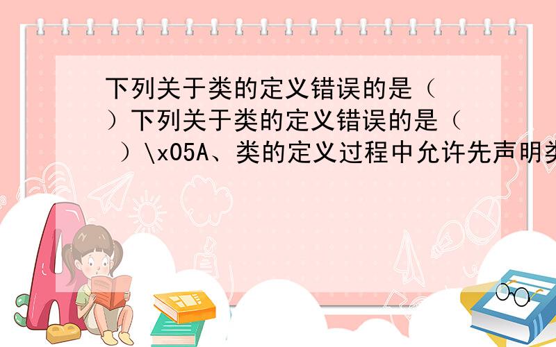 下列关于类的定义错误的是（ ）下列关于类的定义错误的是（ ）\x05A、类的定义过程中允许先声明类类型,后定义对象\x05B、类的定义过程中允许不出现类名,直接定义对象\x05C、类的定义过程