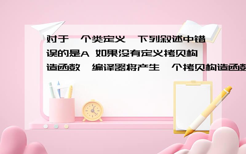 对于一个类定义,下列叙述中错误的是A 如果没有定义拷贝构造函数,编译器将产生一个拷贝构造函数B 如果没有定义缺省的构造函数,编译器将一定生成一个缺省的构造函数C 如果没有定义构造