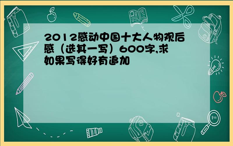 2012感动中国十大人物观后感（选其一写）600字,求 如果写得好有追加