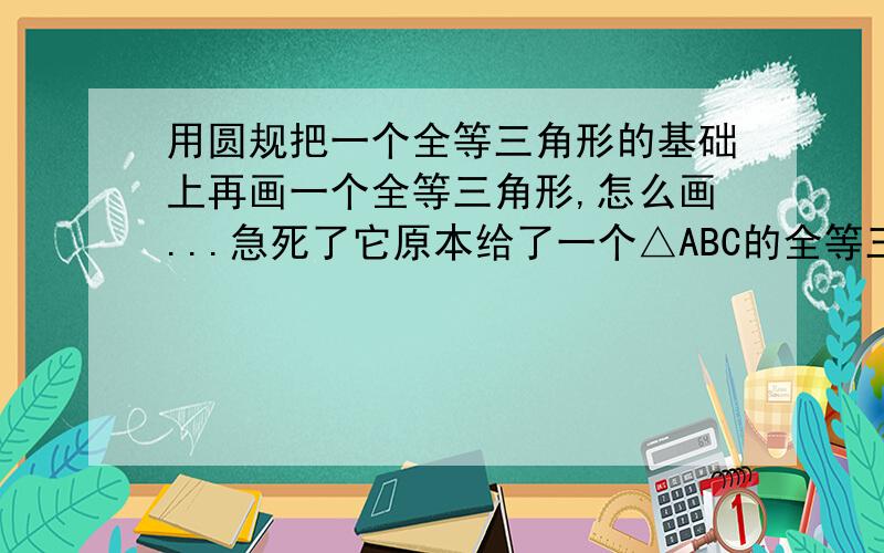 用圆规把一个全等三角形的基础上再画一个全等三角形,怎么画...急死了它原本给了一个△ABC的全等三角形,让我用圆规画一个全等三角形A'B'C',怎么画,