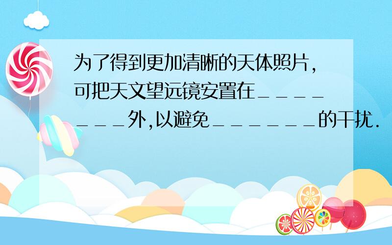 为了得到更加清晰的天体照片,可把天文望远镜安置在_______外,以避免______的干扰.