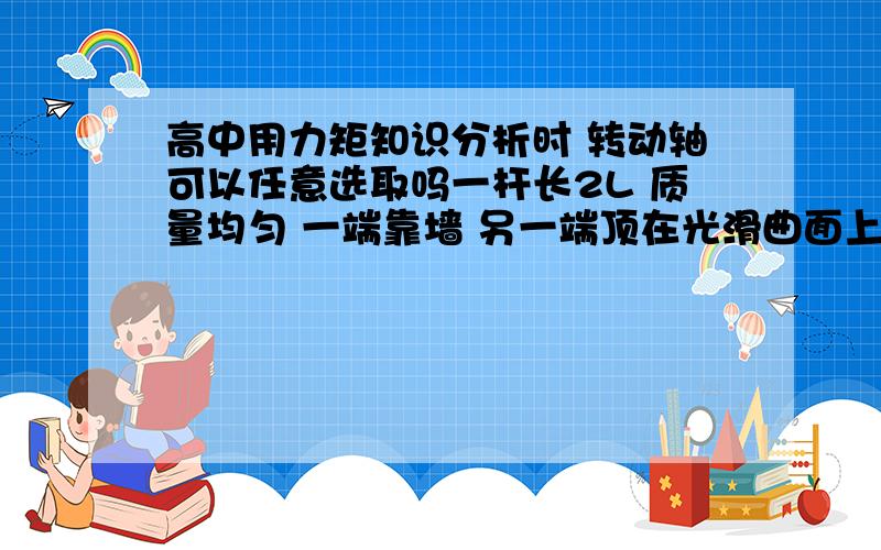 高中用力矩知识分析时 转动轴可以任意选取吗一杆长2L 质量均匀 一端靠墙 另一端顶在光滑曲面上 若要让杆倾斜任意角度 该光滑面都可使杆平衡 写出曲面横截面的表达式我想说 若以杆中点