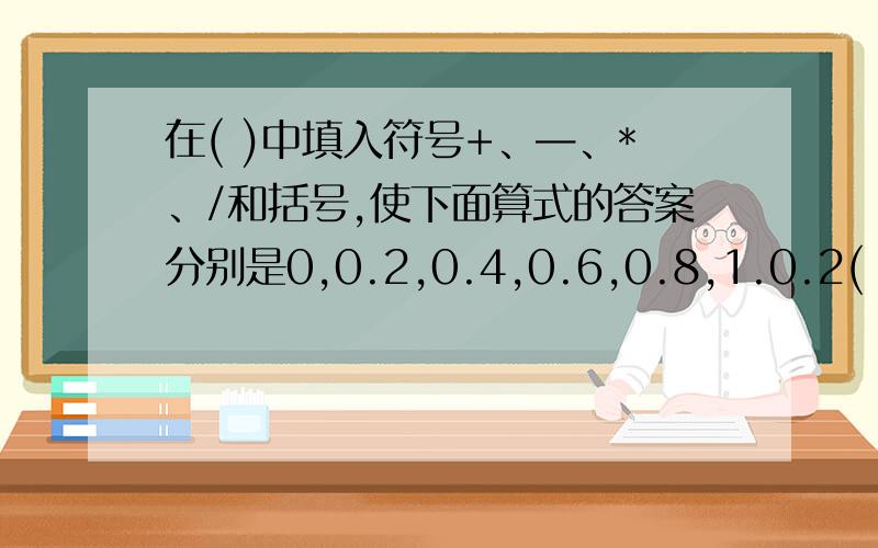 在( )中填入符号+、—、*、/和括号,使下面算式的答案分别是0,0.2,0.4,0.6,0.8,1.0.2(　）0.2(　）0.2(　）0.2(　）0.2=00.2(　）0.2(　）0.2(　）0.2(　）0.2=0.20.2(　）0.2(　）0.2(　）0.2(　）0.2=0.40.2(　）0.