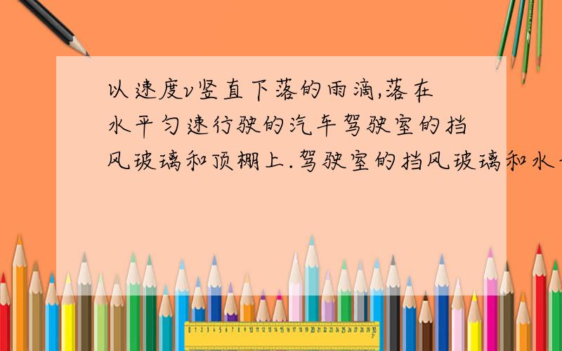 以速度v竖直下落的雨滴,落在水平匀速行驶的汽车驾驶室的挡风玻璃和顶棚上.驾驶室的挡风玻璃和水平顶棚以速度v竖直下落的雨滴,落在水平匀速V行驶的汽车驾驶室的挡风玻璃和顶棚上.驾驶