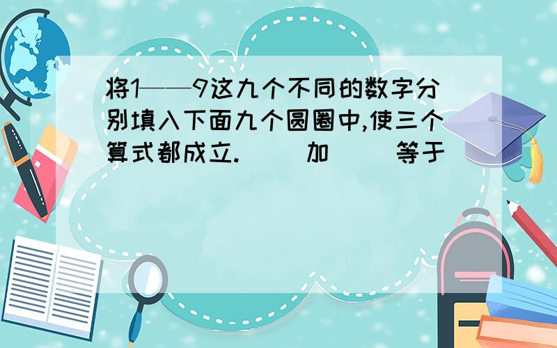 将1——9这九个不同的数字分别填入下面九个圆圈中,使三个算式都成立.（ ）加（ ）等于（ ）（ ）减（ ）等于（ ）（ ）乘（ ）等于（ ）我已经想到1种方法4 5 98 1 7 不要重复.2 3 6