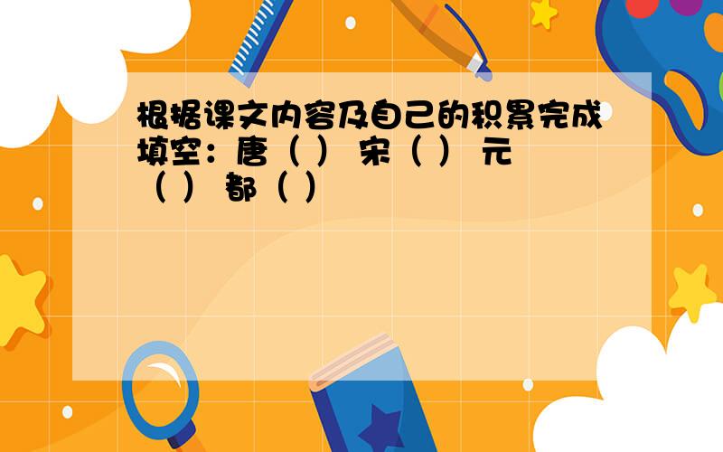 根据课文内容及自己的积累完成填空：唐（ ） 宋（ ） 元（ ） 都（ ）