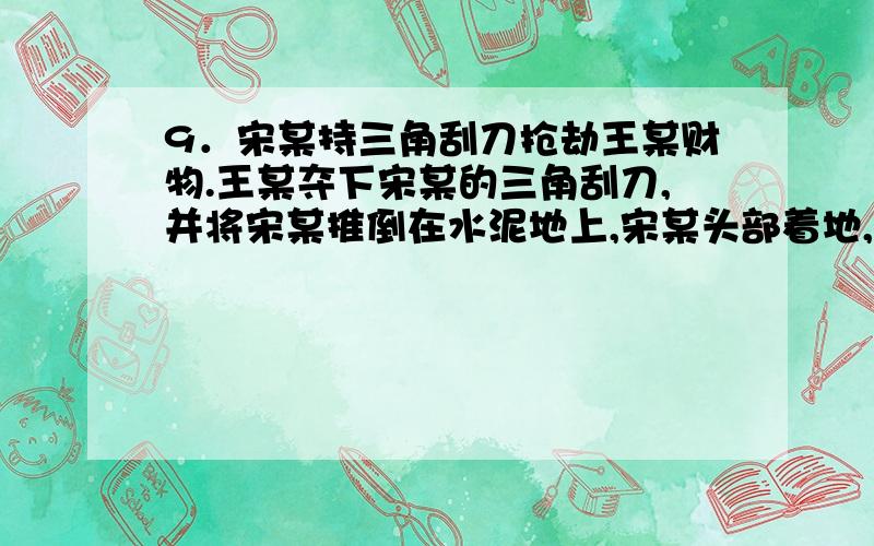 9．宋某持三角刮刀抢劫王某财物.王某夺下宋某的三角刮刀,并将宋某推倒在水泥地上,宋某头部着地,当即昏迷.王某随后持三角刮刀将宋某杀死.关于王某行为的性质,下列哪一选项是正确的?( )