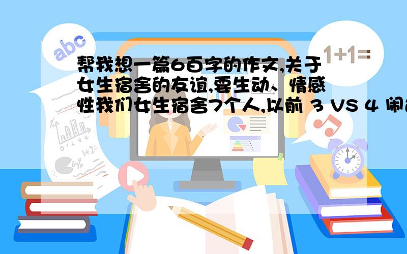 帮我想一篇6百字的作文,关于女生宿舍的友谊,要生动、情感性我们女生宿舍7个人,以前 3 VS 4 闹过矛盾,因为一些很小的鸡毛蒜皮的事,现在关系都已经变好了.请帮我想一篇关于友谊的作文,一