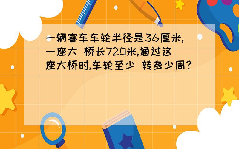 一辆客车车轮半径是36厘米,一座大 桥长720米,通过这座大桥时,车轮至少 转多少周?