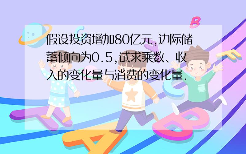 假设投资增加80亿元,边际储蓄倾向为0.5,试求乘数、收入的变化量与消费的变化量.