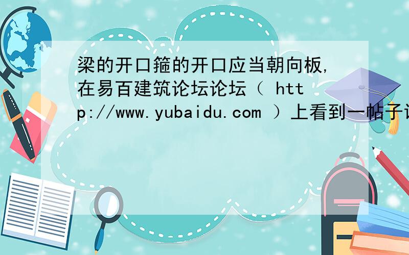 梁的开口箍的开口应当朝向板,在易百建筑论坛论坛（ http://www.yubaidu.com ）上看到一帖子说：梁的开口箍的开口应当朝向板.梁的封闭箍筋,活扣朝向随意,以4角转圈为佳,以同侧错开次之,集中于