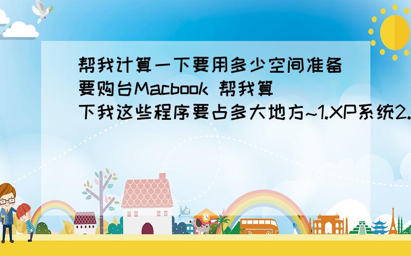 帮我计算一下要用多少空间准备要购台Macbook 帮我算下我这些程序要占多大地方~1.XP系统2.adobe的Photoshop Illustrator Dreamweaver Flash Fireworks3.maya 3D max请计算出大概总共要占用多大地方 以及其中每