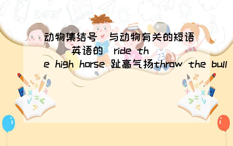 动物集结号（与动物有关的短语） （英语的）ride the high horse 趾高气扬throw the bull 胡说八道a black sheep 害群之马turn geese into swans 言过其实rain cats and dogs 倾盆大雨kill tow birds with one stone 一箭双