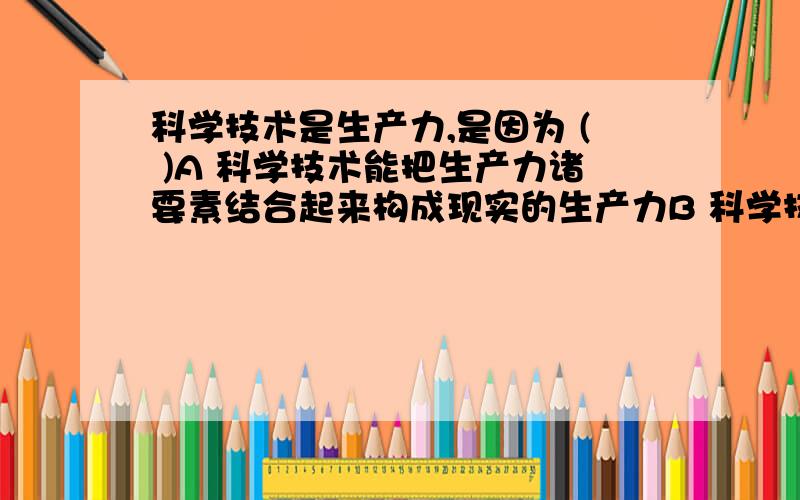 科学技术是生产力,是因为 ( )A 科学技术能把生产力诸要素结合起来构成现实的生产力B 科学技术是构成生产力的最重要的独立因素 C 科学技术渗透到生产力诸要素中转为现实的生产力 D 科学