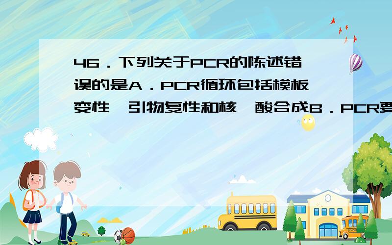 46．下列关于PCR的陈述错误的是A．PCR循环包括模板变性、引物复性和核苷酸合成B．PCR要用热稳定的DNA聚合酶C．PCR反应需要4种dNTP参与D．理想的PCR引物要长度和G+C含量都相似答案D.为什么?我