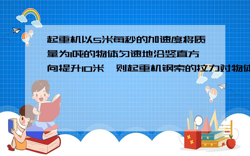 起重机以5米每秒的加速度将质量为1吨的物体匀速地沿竖直方向提升10米,则起重机钢索的拉力对物体做的功为多少?物体克服重力做的功为多少?物体的重力势能变化了多少?