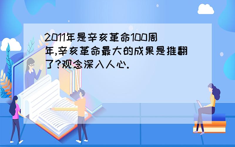 2011年是辛亥革命100周年,辛亥革命最大的成果是推翻了?观念深入人心.