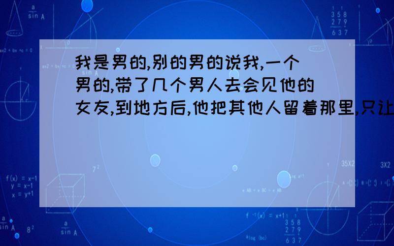 我是男的,别的男的说我,一个男的,带了几个男人去会见他的女友,到地方后,他把其他人留着那里,只让我和他去,说我英俊.