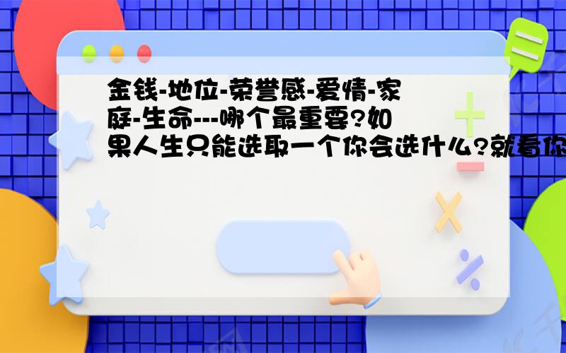 金钱-地位-荣誉感-爱情-家庭-生命---哪个最重要?如果人生只能选取一个你会选什么?就看你是不是发自内心的回答这一个问题.问题就是没有正确的答案,就是大家的意见,每一个人都有你自己的