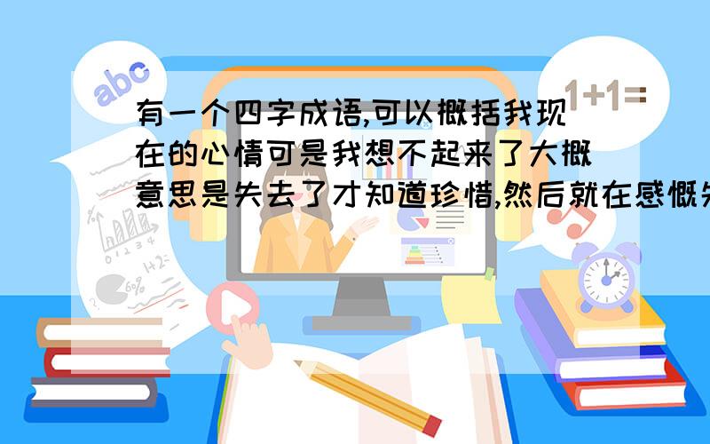 有一个四字成语,可以概括我现在的心情可是我想不起来了大概意思是失去了才知道珍惜,然后就在感慨失去的时候,自己又回来了.大虾们帮帮忙,我发现自己有点强迫症,想不起来好闹心