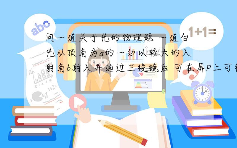 问一道关于光的物理题 一道白光从顶角为a的一边以较大的入射角b射入并通过三棱镜后 可在屏P上可得到彩色光带 先将入射角b逐渐减小到零的过程中 假如屏上的彩色光带先后全部消失 那么(