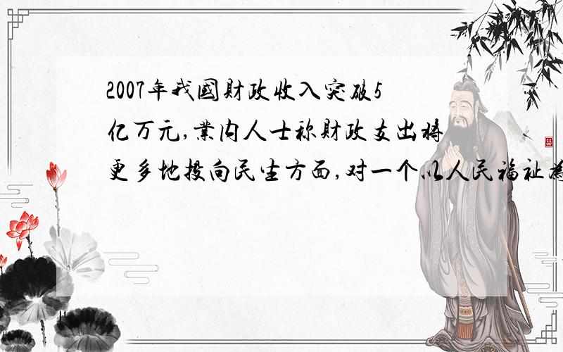 2007年我国财政收入突破5亿万元,业内人士称财政支出将更多地投向民生方面,对一个以人民福祉为重且有充裕支付能力的政府而言,靠财政支出来增加民众的幸福感,将成为一个必然的选项.由此