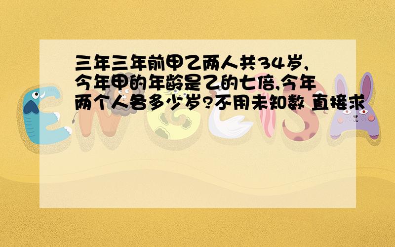 三年三年前甲乙两人共34岁,今年甲的年龄是乙的七倍,今年两个人各多少岁?不用未知数 直接求