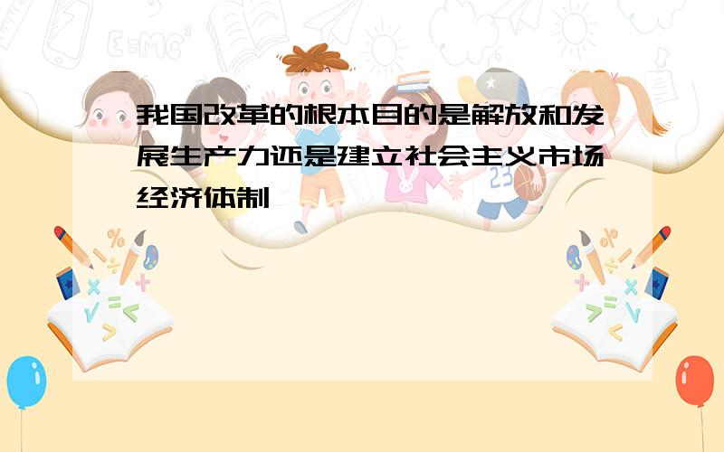 我国改革的根本目的是解放和发展生产力还是建立社会主义市场经济体制