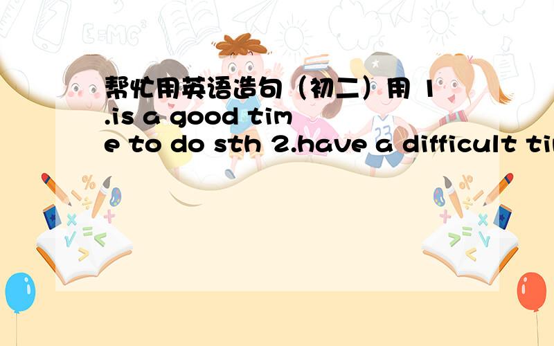 帮忙用英语造句（初二）用 1.is a good time to do sth 2.have a difficult time doing sth 3.a good chance to do sth4.all the time5.be good at 6.be good for7.be good to 8.take away以上8个词分别造个句子