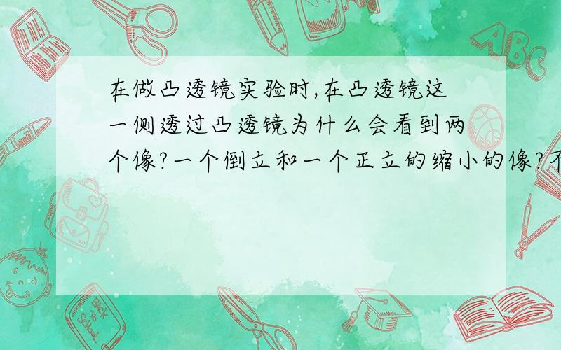 在做凸透镜实验时,在凸透镜这一侧透过凸透镜为什么会看到两个像?一个倒立和一个正立的缩小的像?不要说不可能,因为我们今天卷子上考了,不会回答的请闭嘴,请物理界同志回答一下,如果答