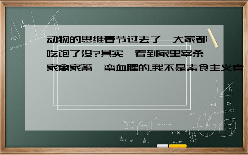 动物的思维春节过去了,大家都吃饱了没?其实,看到家里宰杀家禽家蓄,蛮血腥的.我不是素食主义者,也没有这么好的同情心.我就是好奇了点,它们有这方面的思维吗?在杀它们之前,它们有感觉吗