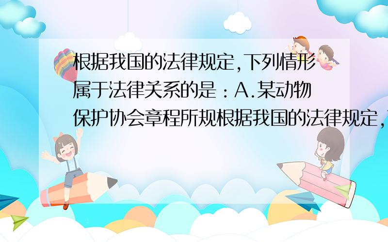 根据我国的法律规定,下列情形属于法律关系的是：A.某动物保护协会章程所规根据我国的法律规定,下列情形属于法律关系的是：A.某动物保护协会章程所规定的权利义务关系B.被撤销的合同