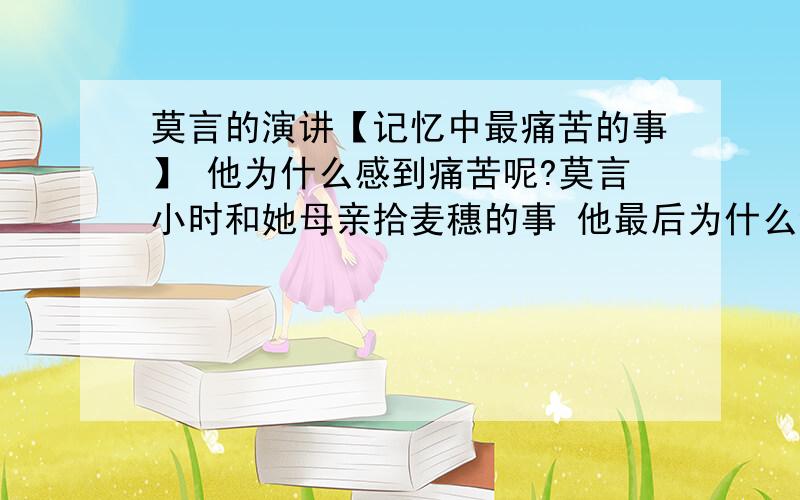 莫言的演讲【记忆中最痛苦的事】 他为什么感到痛苦呢?莫言小时和她母亲拾麦穗的事 他最后为什么会感到痛苦?因为是道语文题 但我对老师答案很不满= =