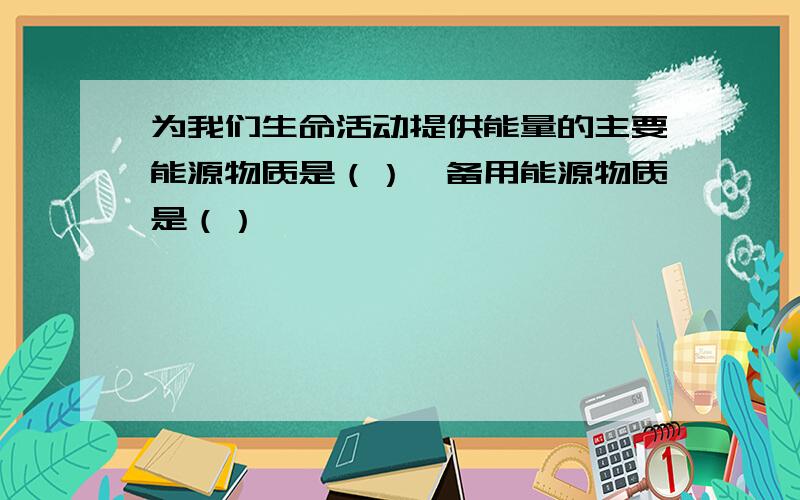 为我们生命活动提供能量的主要能源物质是（）,备用能源物质是（）