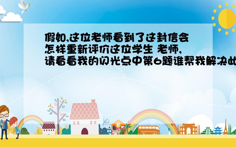 假如,这位老师看到了这封信会怎样重新评价这位学生 老师,请看看我的闪光点中第6题谁帮我解决此题就感谢你 快帮我