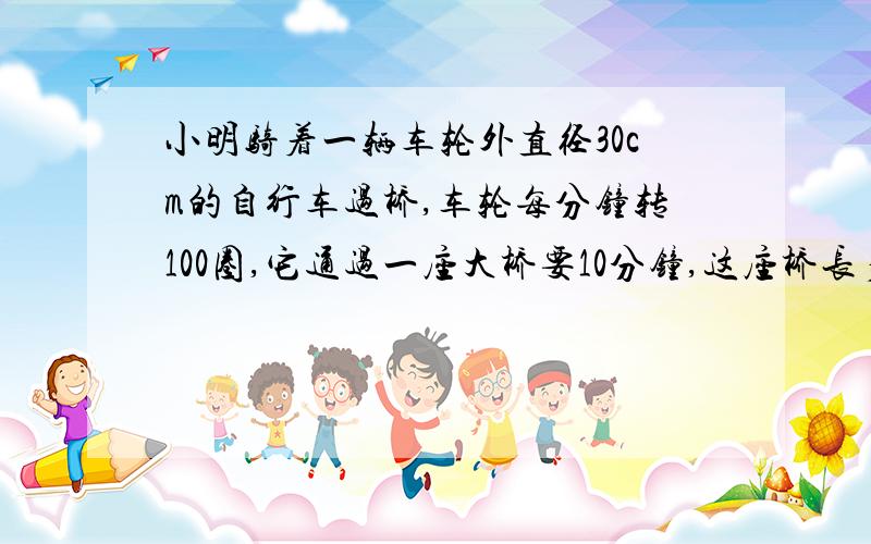 小明骑着一辆车轮外直径30cm的自行车过桥,车轮每分钟转100圈,它通过一座大桥要10分钟,这座桥长多少米?要有公示!公示.