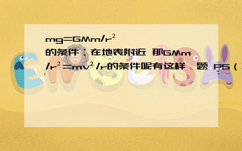 mg=GMm/r²的条件：在地表附近 那GMm/r²=mv²/r的条件呢有这样一题 PS（不是让你们解答 我会）两个球形行星A和B,各有一颗卫星a和b,卫星的圆轨道*接近各自行星表面,如果两行星半径之比