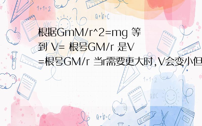 根据GmM/r^2=mg 等到 V= 根号GM/r 是V=根号GM/r 当r需要更大时,V会变小但根据mg=mv^2/r 得到V=根号gr r若更大 V会变大 这为什么会矛盾