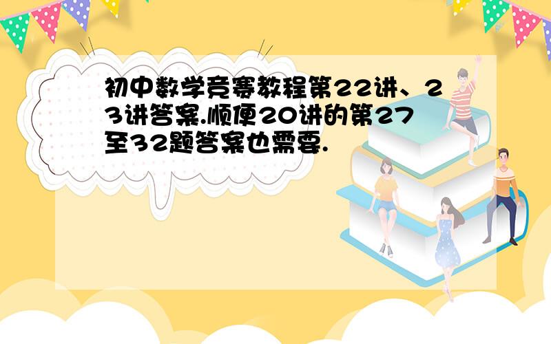 初中数学竞赛教程第22讲、23讲答案.顺便20讲的第27至32题答案也需要.