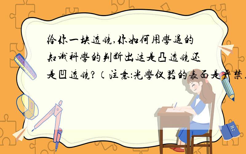 给你一块透镜,你如何用学过的知识科学的判断出这是凸透镜还是凹透镜?（注意：光学仪器的表面是严禁用手去触摸的）