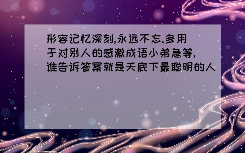 形容记忆深刻,永远不忘.多用于对别人的感激成语小弟急等,谁告诉答案就是天底下最聪明的人