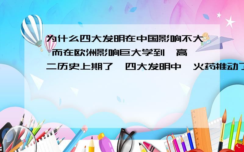 为什么四大发明在中国影响不大 而在欧洲影响巨大学到  高二历史上期了  四大发明中  火药推动了采矿业以及其他行业指南针也是新航路开辟的条件之一  地图可以画得越来越标准  还有造