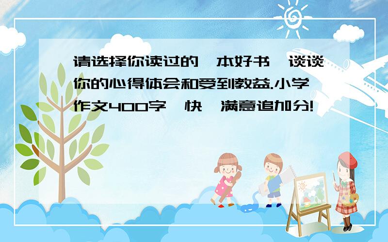 请选择你读过的一本好书,谈谈你的心得体会和受到教益.小学作文400字,快,满意追加分!