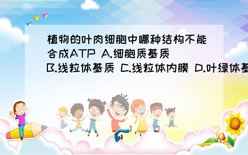 植物的叶肉细胞中哪种结构不能合成ATP A.细胞质基质 B.线粒体基质 C.线粒体内膜 D.叶绿体基质说一下是光和或者呼吸的什么阶段